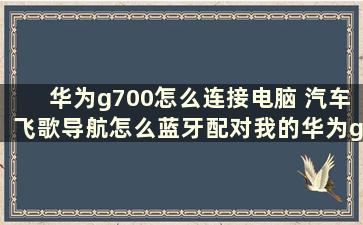 华为g700怎么连接电脑 汽车飞歌导航怎么蓝牙配对我的华为g700说要输入pin码。多少呢